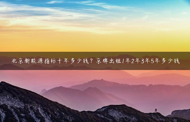 北京新能源指标十年多少钱？京牌出租1年2年3年5年多少钱