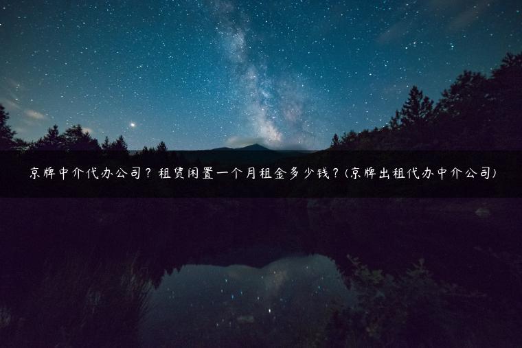 京牌中介代办公司？租赁闲置一个月租金多少钱？(京牌出租代办中介公司)