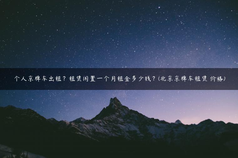 个人京牌车出租？租赁闲置一个月租金多少钱？(北京京牌车租赁 价格)