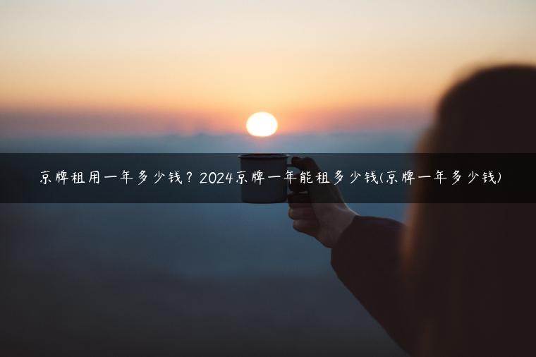 京牌租用一年多少钱？2024京牌一年能租多少钱(京牌一年多少钱)