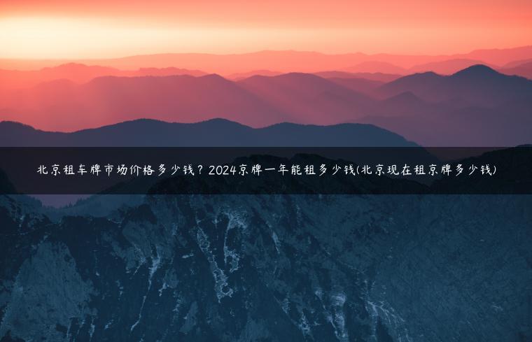 北京租车牌市场价格多少钱？2024京牌一年能租多少钱(北京现在租京牌多少钱)