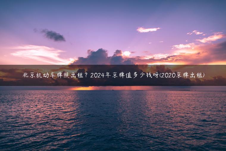 北京机动车牌照出租？2024年京牌值多少钱呀(2020京牌出租)