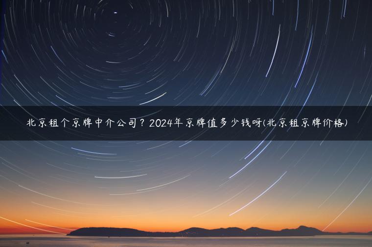 北京租个京牌中介公司？2024年京牌值多少钱呀(北京租京牌价格)