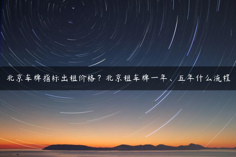 北京车牌指标出租价格？北京租车牌一年、五年什么流程