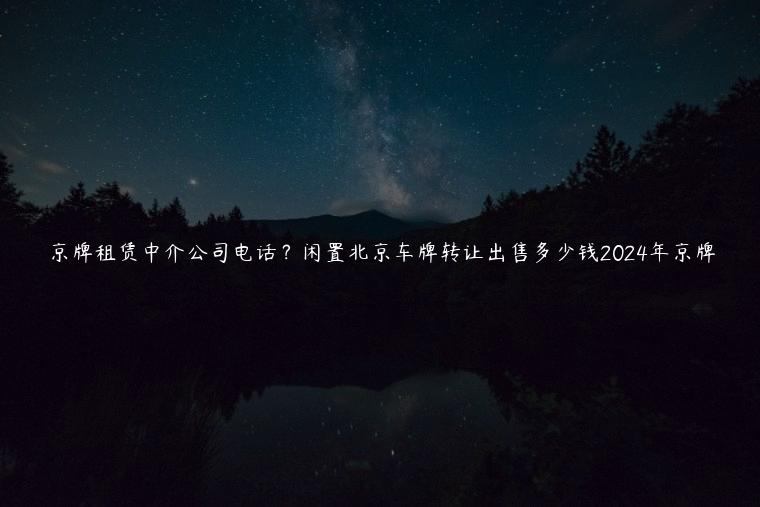 京牌租赁中介公司电话？闲置北京车牌转让出售多少钱2024年京牌