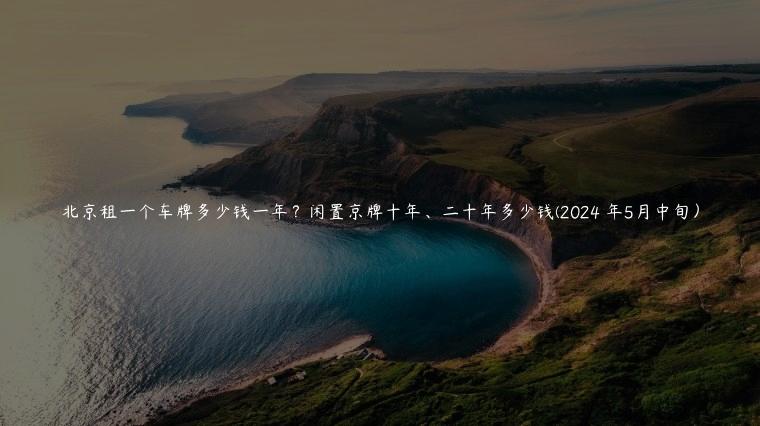 北京租一个车牌多少钱一年？闲置京牌十年、二十年多少钱(2024 年5月中旬）