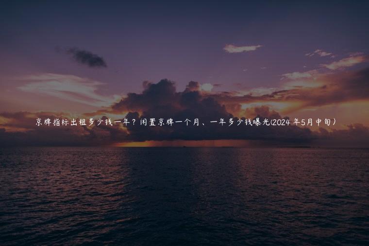 京牌指标出租多少钱一年？闲置京牌一个月、一年多少钱曝光(2024 年5月中旬）