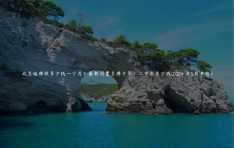 北京租牌照多少钱一个月？最新闲置京牌十年、二十年多少钱(2024 年5月中旬）