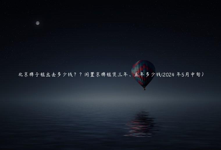 北京牌子租出去多少钱？？闲置京牌租赁三年、五年多少钱(2024 年5月中旬）