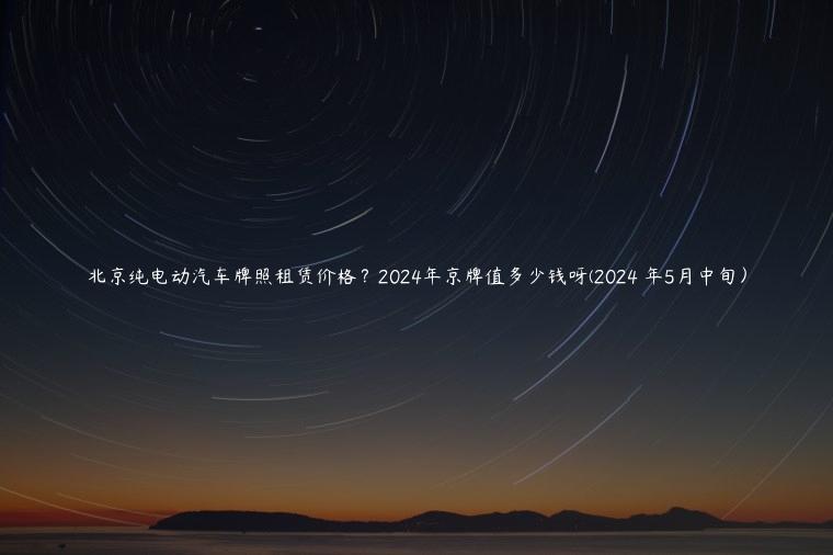 北京纯电动汽车牌照租赁价格？2024年京牌值多少钱呀(2024 年5月中旬）