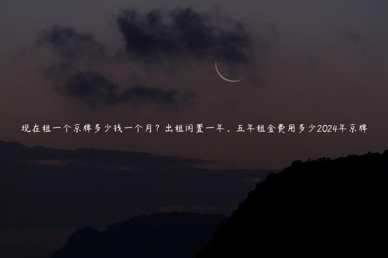 现在租一个京牌多少钱一个月？出租闲置一年、五年租金费用多少2024年京牌