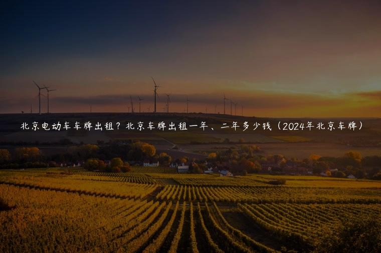 北京电动车车牌出租？北京车牌出租一年、二年多少钱（2024年北京车牌）