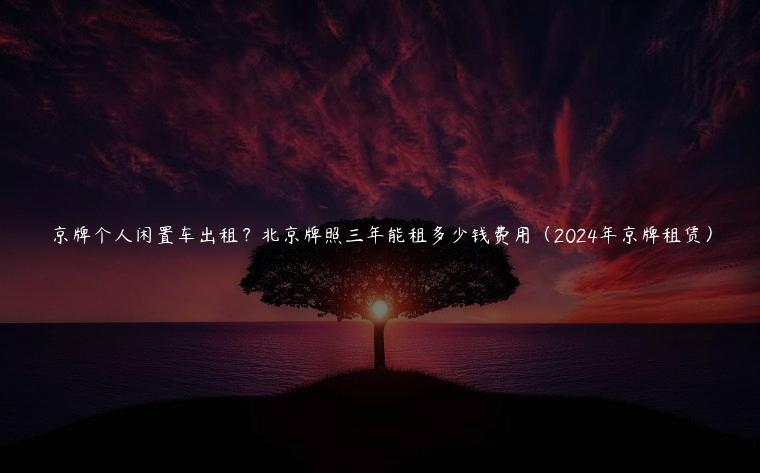 京牌个人闲置车出租？北京牌照三年能租多少钱费用（2024年京牌租赁）