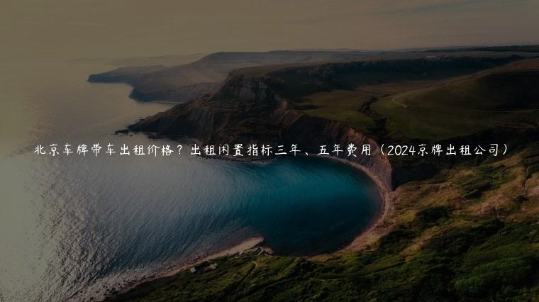 北京车牌带车出租价格？出租闲置指标三年、五年费用（2024京牌出租公司）