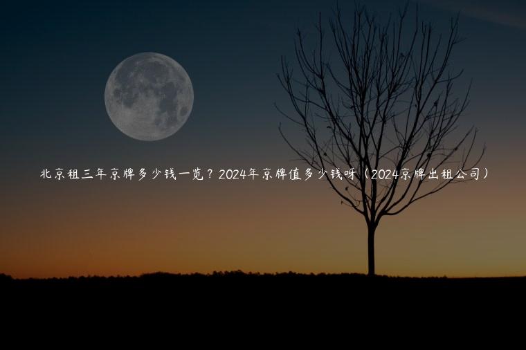 北京租三年京牌多少钱一览？2024年京牌值多少钱呀（2024京牌出租公司）