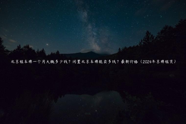 北京租车牌一个月大概多少钱？闲置北京车牌能卖多钱？最新价格（2024年京牌租赁）