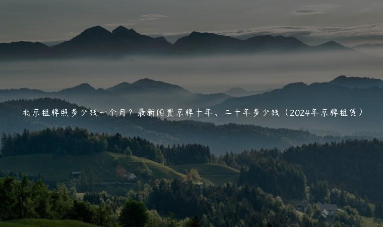 北京租牌照多少钱一个月？最新闲置京牌十年、二十年多少钱（2024年京牌租赁）