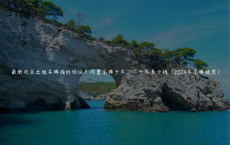 最新北京出租车牌指标协议？闲置京牌十年、二十年多少钱（2024年京牌租赁）