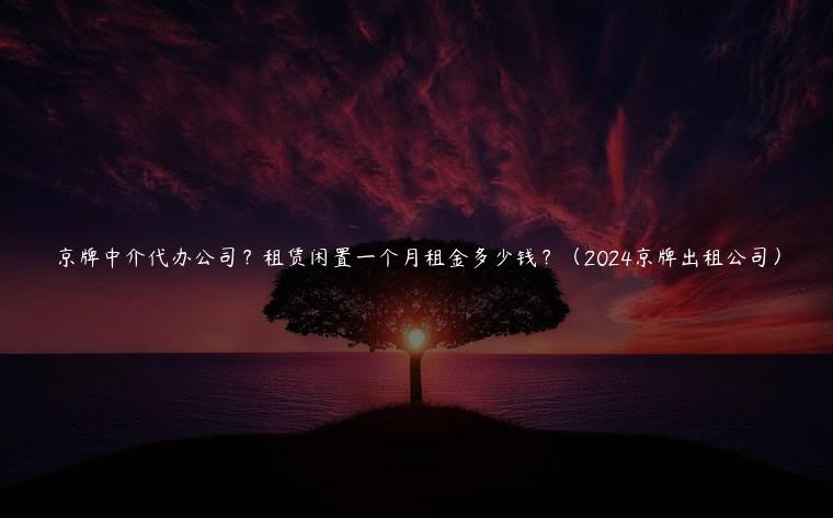 京牌中介代办公司？租赁闲置一个月租金多少钱？（2024京牌出租公司）