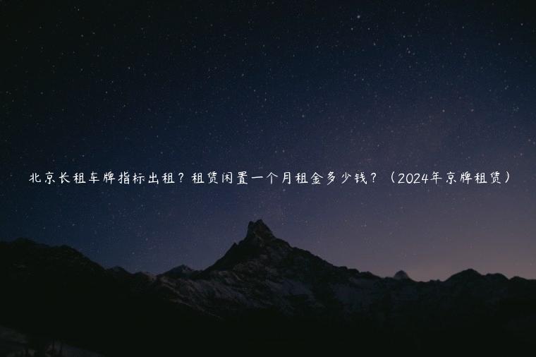 北京长租车牌指标出租？租赁闲置一个月租金多少钱？（2024年京牌租赁）