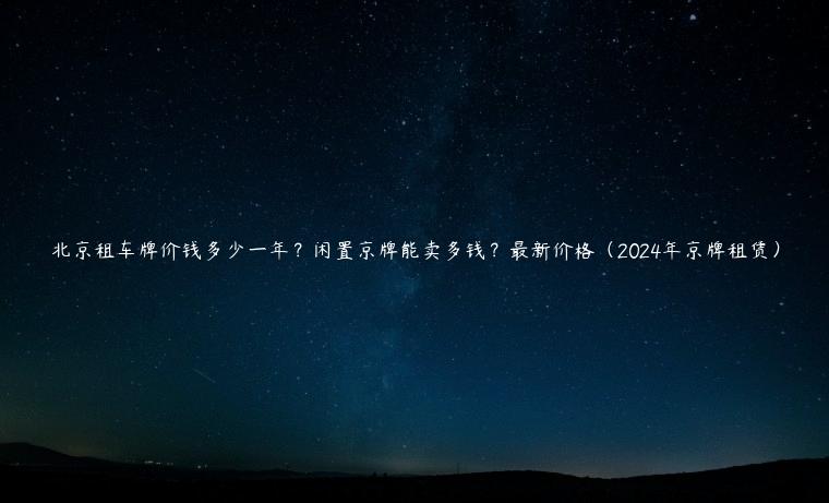 北京租车牌价钱多少一年？闲置京牌能卖多钱？最新价格（2024年京牌租赁）