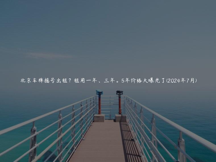 北京车牌摇号出租？租用一年、三年。5年价格大曝光了(2024年7月)