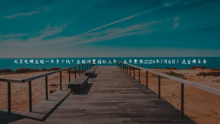 北京电牌出租一年多少钱？出租闲置指标三年、五年费用(2024年7月8日）选金牌车务