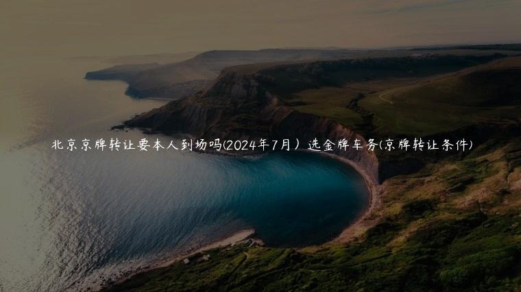 北京京牌转让要本人到场吗(2024年7月）选金牌车务(京牌转让条件)