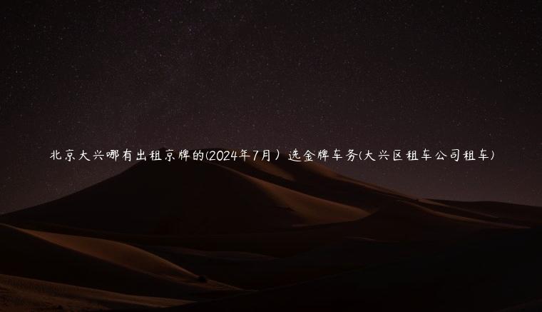 北京大兴哪有出租京牌的(2024年7月）选金牌车务(大兴区租车公司租车)