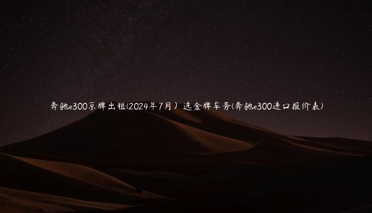 奔驰e300京牌出租(2024年7月）选金牌车务(奔驰e300进口报价表)