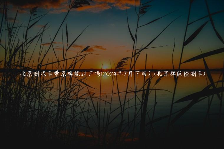 北京测试车带京牌能过户吗(2024年7月下旬）(北京牌照检测车)