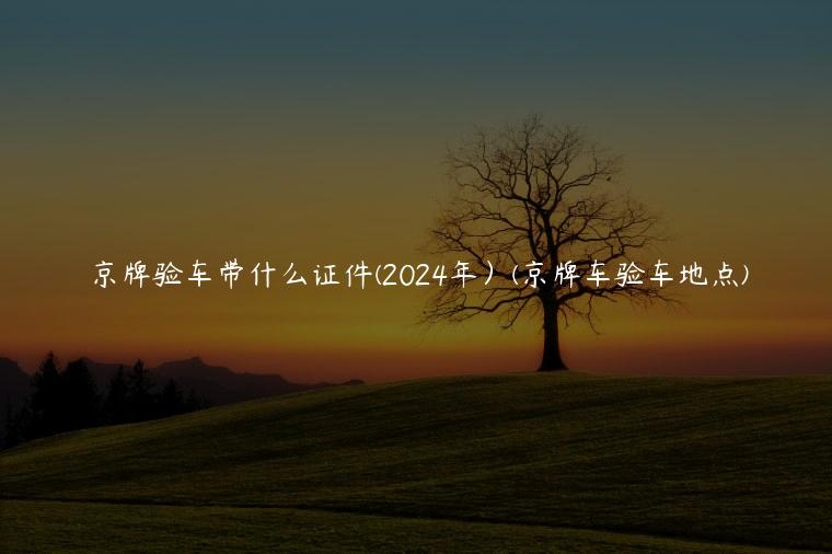 京牌验车带什么证件(2024年）(京牌车验车地点)