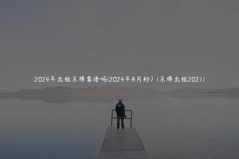 2024年出租京牌靠谱吗(2024年8月初）(京牌出租2021)