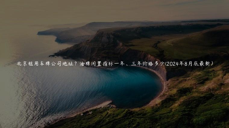 北京租用车牌公司地址？油牌闲置指标一年、三年价格多少(2024年8月底最新）