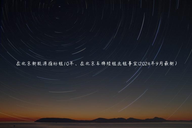 在北京新能源指标租10年、在北京车牌短租出租事宜(2024年9月最新）