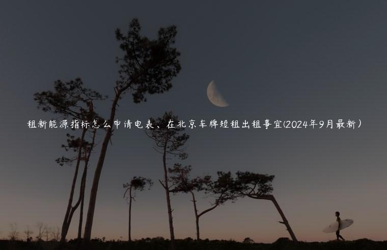 租新能源指标怎么申请电表、在北京车牌短租出租事宜(2024年9月最新）