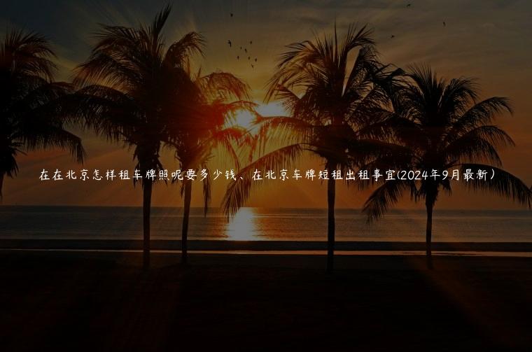 在在北京怎样租车牌照呢要多少钱、在北京车牌短租出租事宜(2024年9月最新）