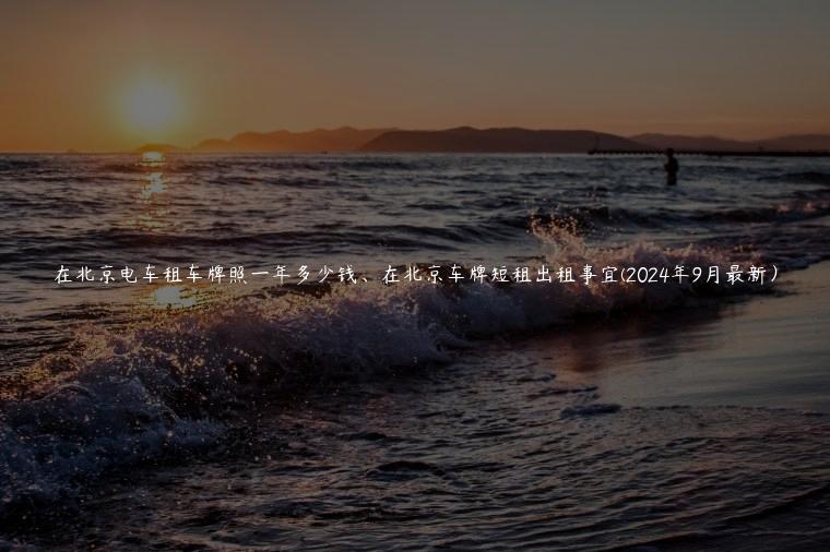 在北京电车租车牌照一年多少钱、在北京车牌短租出租事宜(2024年9月最新）