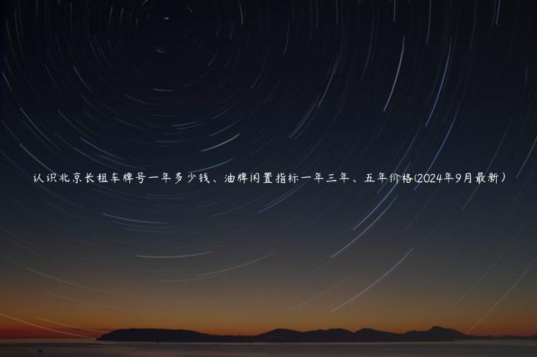 认识北京长租车牌号一年多少钱、油牌闲置指标一年三年、五年价格(2024年9月最新）