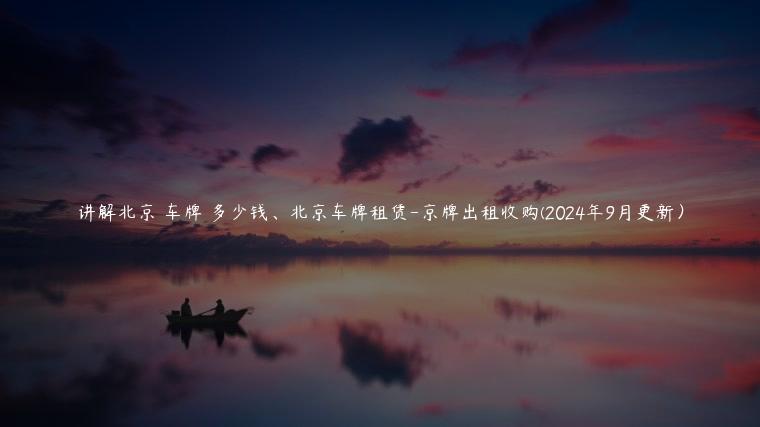 讲解北京 车牌 多少钱、北京车牌租赁-京牌出租收购(2024年9月更新）