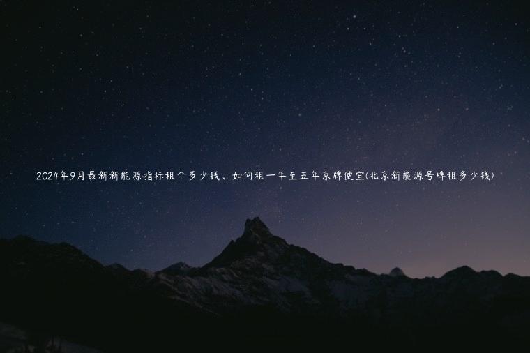 2024年9月最新新能源指标租个多少钱、如何租一年至五年京牌便宜(北京新能源号牌租多少钱)