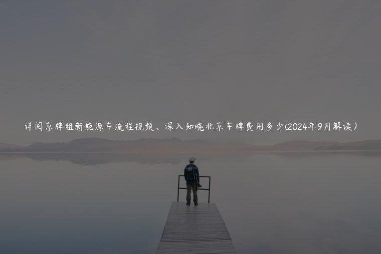 详阅京牌租新能源车流程视频、深入知晓北京车牌费用多少(2024年9月解读）