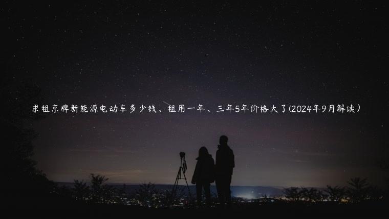 求租京牌新能源电动车多少钱、租用一年、三年5年价格大了(2024年9月解读）