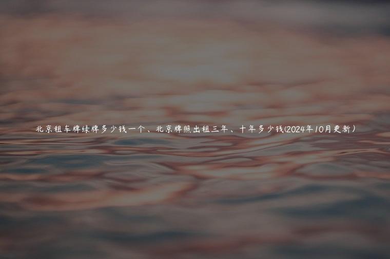 北京租车牌绿牌多少钱一个、北京牌照出租三年、十年多少钱(2024年10月更新）