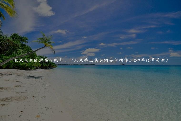 北京租新能源指标购车、个人京牌出售如何安全操作(2024年10月更新）